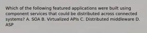 Which of the following featured applications were built using component services that could be distributed across connected systems? A. SOA B. Virtualized APIs C. Distributed middleware D. ASP