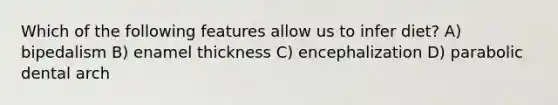 Which of the following features allow us to infer diet? A) bipedalism B) enamel thickness C) encephalization D) parabolic dental arch