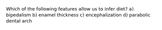 Which of the following features allow us to infer diet? a) bipedalism b) enamel thickness c) encephalization d) parabolic dental arch