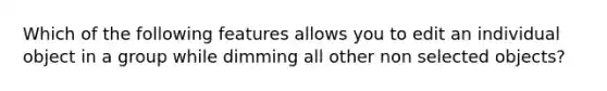 Which of the following features allows you to edit an individual object in a group while dimming all other non selected objects?