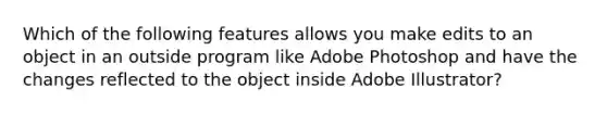 Which of the following features allows you make edits to an object in an outside program like Adobe Photoshop and have the changes reflected to the object inside Adobe Illustrator?