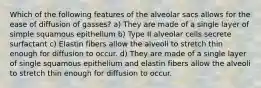 Which of the following features of the alveolar sacs allows for the ease of diffusion of gasses? a) They are made of a single layer of simple squamous epithelium b) Type II alveolar cells secrete surfactant c) Elastin fibers allow the alveoli to stretch thin enough for diffusion to occur. d) They are made of a single layer of single squamous epithelium and elastin fibers allow the alveoli to stretch thin enough for diffusion to occur.