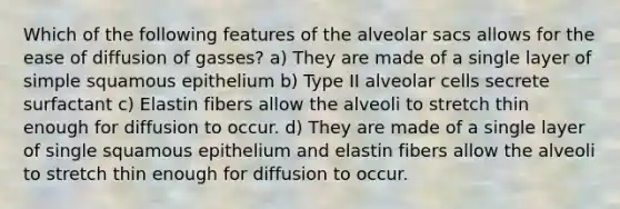 Which of the following features of the alveolar sacs allows for the ease of diffusion of gasses? a) They are made of a single layer of simple squamous epithelium b) Type II alveolar cells secrete surfactant c) Elastin fibers allow the alveoli to stretch thin enough for diffusion to occur. d) They are made of a single layer of single squamous epithelium and elastin fibers allow the alveoli to stretch thin enough for diffusion to occur.