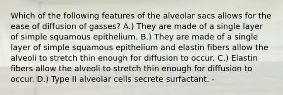 Which of the following features of the alveolar sacs allows for the ease of diffusion of gasses? A.) They are made of a single layer of simple squamous epithelium. B.) They are made of a single layer of simple squamous epithelium and elastin fibers allow the alveoli to stretch thin enough for diffusion to occur. C.) Elastin fibers allow the alveoli to stretch thin enough for diffusion to occur. D.) Type II alveolar cells secrete surfactant. -