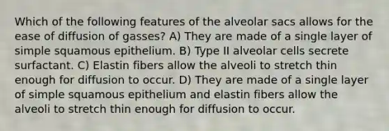 Which of the following features of the alveolar sacs allows for the ease of diffusion of gasses? A) They are made of a single layer of simple squamous epithelium. B) Type II alveolar cells secrete surfactant. C) Elastin fibers allow the alveoli to stretch thin enough for diffusion to occur. D) They are made of a single layer of simple squamous epithelium and elastin fibers allow the alveoli to stretch thin enough for diffusion to occur.