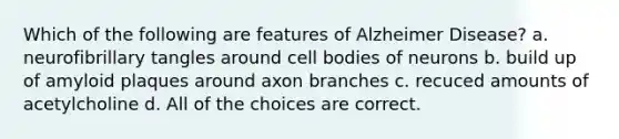 Which of the following are features of Alzheimer Disease? a. neurofibrillary tangles around cell bodies of neurons b. build up of amyloid plaques around axon branches c. recuced amounts of acetylcholine d. All of the choices are correct.