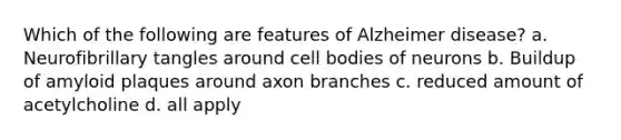 Which of the following are features of Alzheimer disease? a. Neurofibrillary tangles around cell bodies of neurons b. Buildup of amyloid plaques around axon branches c. reduced amount of acetylcholine d. all apply