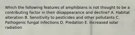 Which the following features of amphibians is not thought to be a contributing factor in their disappearance and decline? A. Habitat alteration B. Sensitivity to pesticides and other pollutants C. Pathogenic fungal infections D. Predation E. Increased solar radiation