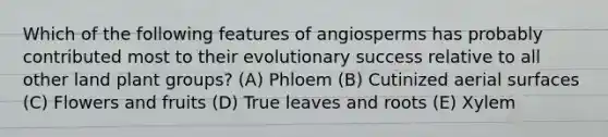 Which of the following features of angiosperms has probably contributed most to their evolutionary success relative to all other land plant groups? (A) Phloem (B) Cutinized aerial surfaces (C) Flowers and fruits (D) True leaves and roots (E) Xylem