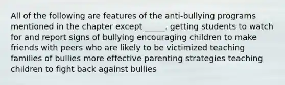 All of the following are features of the anti-bullying programs mentioned in the chapter except _____. getting students to watch for and report signs of bullying encouraging children to make friends with peers who are likely to be victimized teaching families of bullies more effective parenting strategies teaching children to fight back against bullies