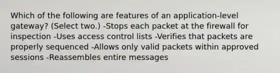 Which of the following are features of an application-level gateway? (Select two.) -Stops each packet at the firewall for inspection -Uses access control lists -Verifies that packets are properly sequenced -Allows only valid packets within approved sessions -Reassembles entire messages