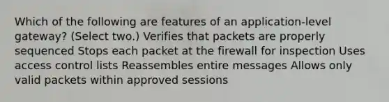 Which of the following are features of an application-level gateway? (Select two.) Verifies that packets are properly sequenced Stops each packet at the firewall for inspection Uses access control lists Reassembles entire messages Allows only valid packets within approved sessions