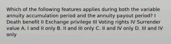 Which of the following features applies during both the variable annuity accumulation period and the annuity payout period? I Death benefit II Exchange privilege III Voting rights IV Surrender value A. I and II only B. II and III only C. II and IV only D. III and IV only