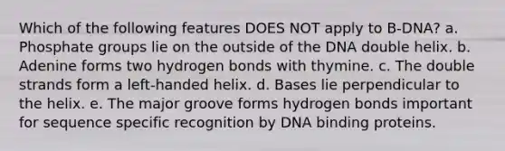 Which of the following features DOES NOT apply to B-DNA? a. Phosphate groups lie on the outside of the DNA double helix. b. Adenine forms two hydrogen bonds with thymine. c. The double strands form a left-handed helix. d. Bases lie perpendicular to the helix. e. The major groove forms hydrogen bonds important for sequence specific recognition by DNA binding proteins.