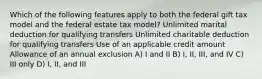 Which of the following features apply to both the federal gift tax model and the federal estate tax model? Unlimited marital deduction for qualifying transfers Unlimited charitable deduction for qualifying transfers Use of an applicable credit amount Allowance of an annual exclusion A) I and II B) I, II, III, and IV C) III only D) I, II, and III