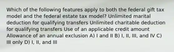 Which of the following features apply to both the federal gift tax model and the federal estate tax model? Unlimited marital deduction for qualifying transfers Unlimited charitable deduction for qualifying transfers Use of an applicable credit amount Allowance of an annual exclusion A) I and II B) I, II, III, and IV C) III only D) I, II, and III