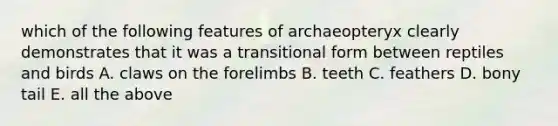 which of the following features of archaeopteryx clearly demonstrates that it was a transitional form between reptiles and birds A. claws on the forelimbs B. teeth C. feathers D. bony tail E. all the above