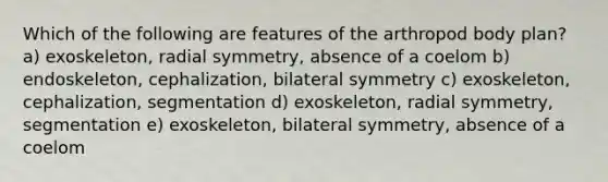 Which of the following are features of the arthropod body plan? a) exoskeleton, radial symmetry, absence of a coelom b) endoskeleton, cephalization, bilateral symmetry c) exoskeleton, cephalization, segmentation d) exoskeleton, radial symmetry, segmentation e) exoskeleton, bilateral symmetry, absence of a coelom