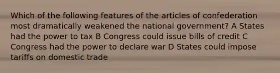 Which of the following features of the articles of confederation most dramatically weakened the national government? A States had the power to tax B Congress could issue bills of credit C Congress had the power to declare war D States could impose tariffs on domestic trade