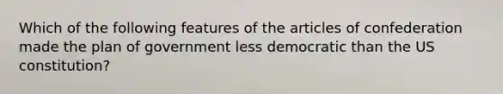 Which of the following features of the articles of confederation made the plan of government less democratic than the US constitution?