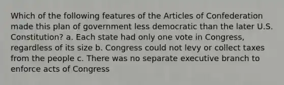 Which of the following features of the Articles of Confederation made this plan of government less democratic than the later U.S. Constitution? a. Each state had only one vote in Congress, regardless of its size b. Congress could not levy or collect taxes from the people c. There was no separate executive branch to enforce acts of Congress