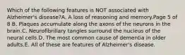 Which of the following features is NOT associated with Alzheimer's disease?A. A loss of reasoning and memory.Page 5 of 8 B. Plaques accumulate along the axons of the neurons in the brain.C. Neurofibrillary tangles surround the nucleus of the neural cells.D. The most common cause of dementia in older adults.E. All of these are features of Alzheimer's disease.