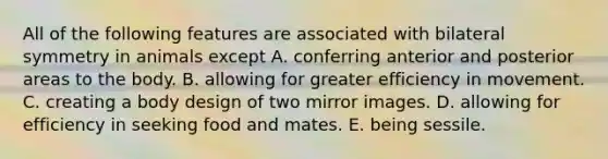 All of the following features are associated with bilateral symmetry in animals except A. conferring anterior and posterior areas to the body. B. allowing for greater efficiency in movement. C. creating a body design of two mirror images. D. allowing for efficiency in seeking food and mates. E. being sessile.