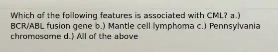 Which of the following features is associated with CML? a.) BCR/ABL fusion gene b.) Mantle cell lymphoma c.) Pennsylvania chromosome d.) All of the above