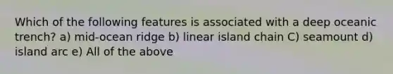 Which of the following features is associated with a deep oceanic trench? a) mid-ocean ridge b) linear island chain C) seamount d) island arc e) All of the above