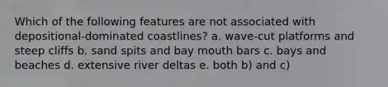 Which of the following features are not associated with depositional-dominated coastlines? a. wave-cut platforms and steep cliffs b. sand spits and bay mouth bars c. bays and beaches d. extensive river deltas e. both b) and c)