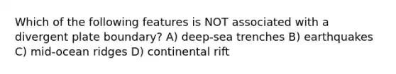 Which of the following features is NOT associated with a divergent plate boundary? A) deep-sea trenches B) earthquakes C) mid-ocean ridges D) continental rift