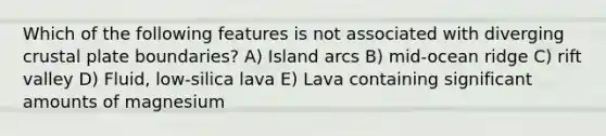 Which of the following features is not associated with diverging crustal plate boundaries? A) Island arcs B) mid-ocean ridge C) rift valley D) Fluid, low-silica lava E) Lava containing significant amounts of magnesium