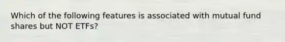 Which of the following features is associated with mutual fund shares but NOT ETFs?