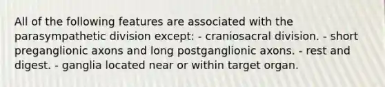 All of the following features are associated with the parasympathetic division except: - craniosacral division. - short preganglionic axons and long postganglionic axons. - rest and digest. - ganglia located near or within target organ.