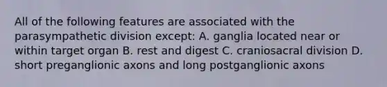 All of the following features are associated with the parasympathetic division except: A. ganglia located near or within target organ B. rest and digest C. craniosacral division D. short preganglionic axons and long postganglionic axons