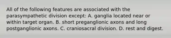 All of the following features are associated with the parasympathetic division except: A. ganglia located near or within target organ. B. short preganglionic axons and long postganglionic axons. C. craniosacral division. D. rest and digest.