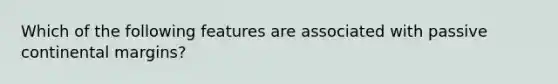 Which of the following features are associated with passive continental margins?