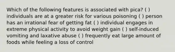 Which of the following features is associated with pica? ( ) individuals are at a greater risk for various poisoning ( ) person has an irrational fear of getting fat ( ) individual engages in extreme physical activity to avoid weight gain ( ) self-induced vomiting and laxative abuse ( ) frequently eat large amount of foods while feeling a loss of control