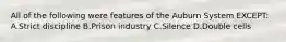 All of the following were features of the Auburn System EXCEPT: A.Strict discipline B.Prison industry C.Silence D.Double cells