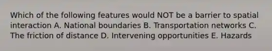 Which of the following features would NOT be a barrier to spatial interaction A. National boundaries B. Transportation networks C. The friction of distance D. Intervening opportunities E. Hazards