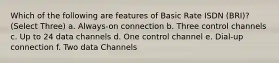 Which of the following are features of Basic Rate ISDN (BRI)? (Select Three) a. Always-on connection b. Three control channels c. Up to 24 data channels d. One control channel e. Dial-up connection f. Two data Channels