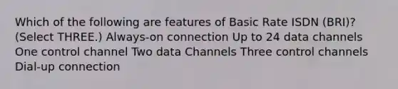 Which of the following are features of Basic Rate ISDN (BRI)? (Select THREE.) Always-on connection Up to 24 data channels One control channel Two data Channels Three control channels Dial-up connection