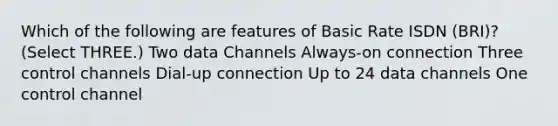 Which of the following are features of Basic Rate ISDN (BRI)? (Select THREE.) Two data Channels Always-on connection Three control channels Dial-up connection Up to 24 data channels One control channel