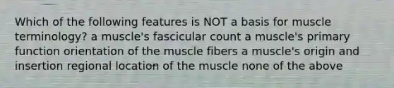 Which of the following features is NOT a basis for muscle terminology? a muscle's fascicular count a muscle's primary function orientation of the muscle fibers a muscle's origin and insertion regional location of the muscle none of the above