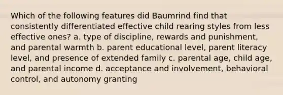 Which of the following features did Baumrind find that consistently differentiated effective child rearing styles from less effective ones? a. type of discipline, rewards and punishment, and parental warmth b. parent educational level, parent literacy level, and presence of extended family c. parental age, child age, and parental income d. acceptance and involvement, behavioral control, and autonomy granting