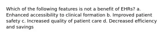 Which of the following features is not a benefit of EHRs? a. Enhanced accessibility to clinical formation b. Improved patient safety c. Increased quality of patient care d. Decreased efficiency and savings