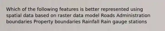 Which of the following features is better represented using spatial data based on raster data model Roads Administration boundaries Property boundaries Rainfall Rain gauge stations