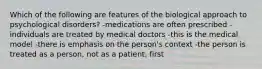 Which of the following are features of the biological approach to psychological disorders? -medications are often prescribed -individuals are treated by medical doctors -this is the medical model -there is emphasis on the person's context -the person is treated as a person, not as a patient, first