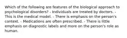 Which of the following are features of the biological approach to psychological disorders? - Individuals are treated by doctors. - This is the medical model. - There is emphasis on the person's context. - Medications are often prescribed. - There is little emphasis on diagnostic labels and more on the person's role as human.