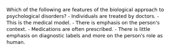 Which of the following are features of the biological approach to psychological disorders? - Individuals are treated by doctors. - This is the medical model. - There is emphasis on the person's context. - Medications are often prescribed. - There is little emphasis on diagnostic labels and more on the person's role as human.